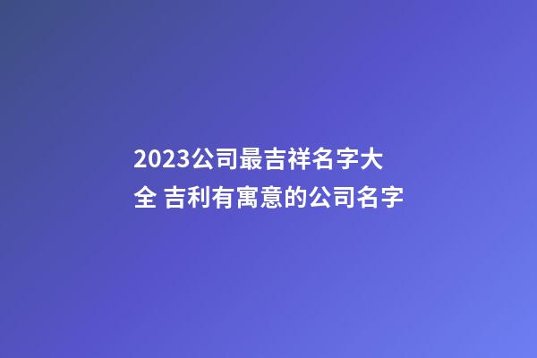 2023公司最吉祥名字大全 吉利有寓意的公司名字-第1张-公司起名-玄机派